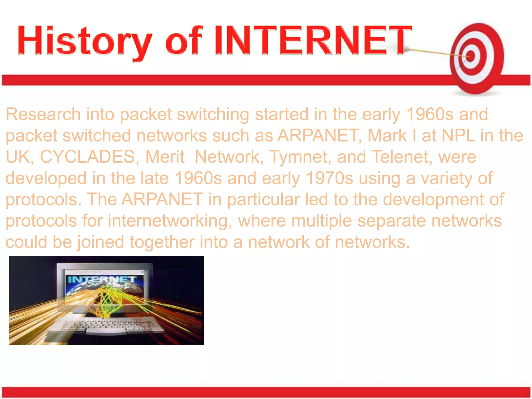 Research into packet switching started in the early 1960s and
packet switched networks such as ARPANET, Mark I at NPL in the
UK, CYCLADES, Merit Network, Tymnet, and Telenet, were
developed in the late 1960s and early 1970s using a variety of
protocols. The ARPANET in particular led to the development of
protocols for internetworking, where multiple separate networks
could be joined together into a network of networks.
 