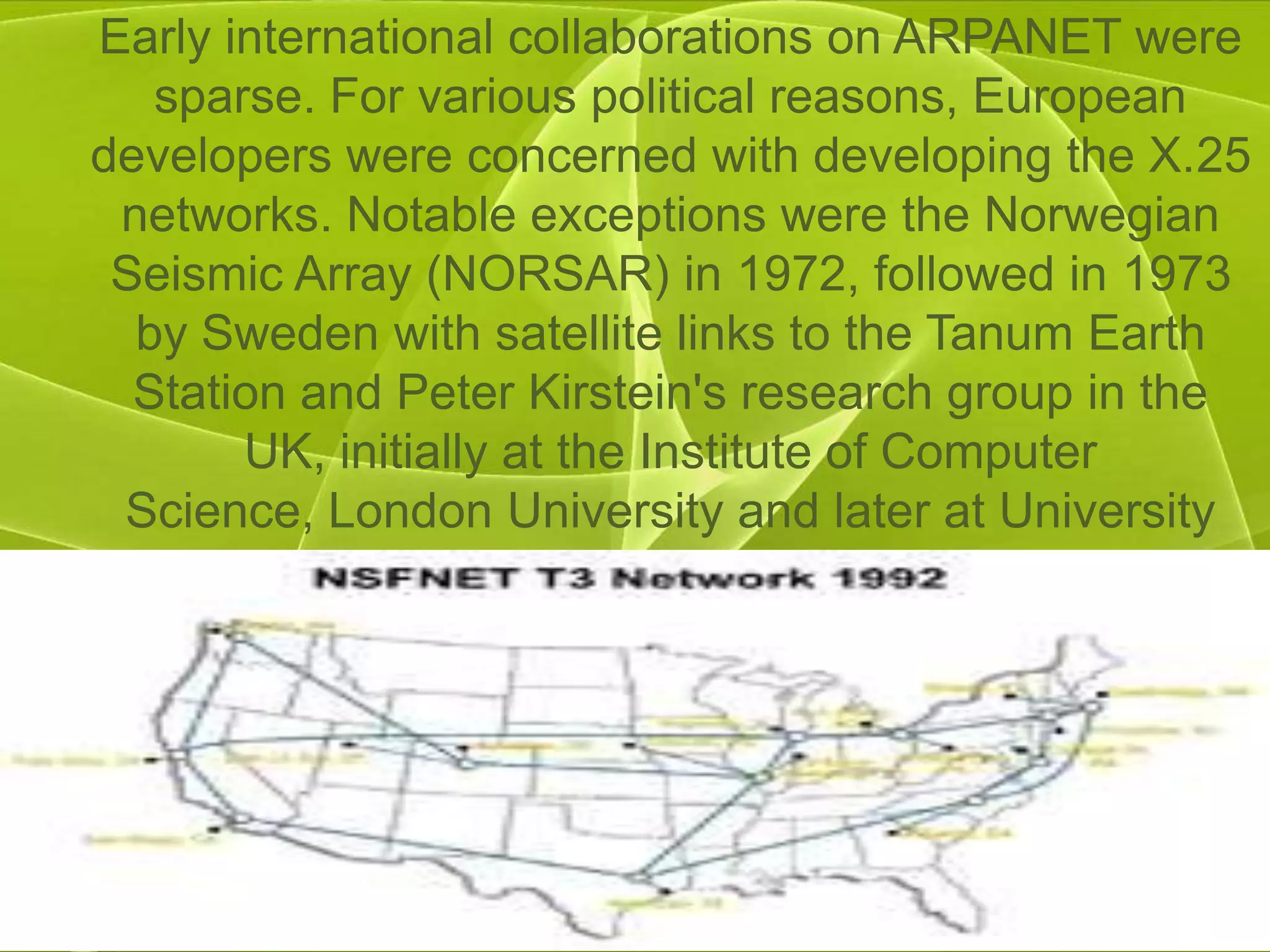 Early international collaborations on ARPANET were
   sparse. For various political reasons, European
developers were concerned with developing the X.25
 networks. Notable exceptions were the Norwegian
 Seismic Array (NORSAR) in 1972, followed in 1973
  by Sweden with satellite links to the Tanum Earth
  Station and Peter Kirstein's research group in the
       UK, initially at the Institute of Computer
 Science, London University and later at University
                    College London.
 