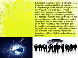 Educational material at all levels from pre-school
to post-doctoral is available from websites.
Examples range from CBeebies, through school
and high-school revision guides, virtual
universities, to access to top-end scholarly
literature through the likes of Google Scholar.
For distance education, help with homework and
other assignments, self-guided learning, whiling
away spare time, or just looking up more detail
on an interesting fact, it has never been easier
for people to access educational information at
any level from anywhere. The Internet in general
and the World Wide Web in particular are
important enablers of both formal and informal
education.
 