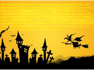 Most traditional communications media including telephone, music, film, and
television are reshaped or redefined by the Internet, giving birth to new services
such as Voice over Internet Protocol (VoIP) and IPTV. Newspaper, book and
other print publishing are adapting to Web site technology, or are reshaped into
blogging and web feeds. The Internet has enabled or accelerated new forms of
human interactions through instant messaging, Internet forums, and social
networking. Online shopping has boomed both for major retail outlets and small
artisans and traders. Business-to-business and financial services on the
Internet affect supply chains across entire industries.
 