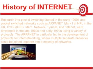 Research into packet switching started in the early 1960s and
packet switched networks such as ARPANET, Mark I at NPL in the
UK, CYCLADES, Merit Network, Tymnet, and Telenet, were
developed in the late 1960s and early 1970s using a variety of
protocols. The ARPANET in particular led to the development of
protocols for internetworking, where multiple separate networks
could be joined together into a network of networks.
 