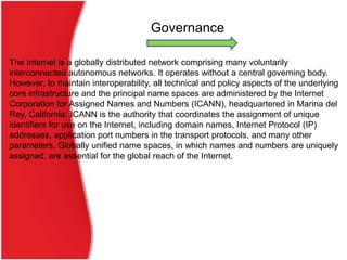 Governance

The Internet is a globally distributed network comprising many voluntarily
interconnected autonomous networks. It operates without a central governing body.
However, to maintain interoperability, all technical and policy aspects of the underlying
core infrastructure and the principal name spaces are administered by the Internet
Corporation for Assigned Names and Numbers (ICANN), headquartered in Marina del
Rey, California. ICANN is the authority that coordinates the assignment of unique
identifiers for use on the Internet, including domain names, Internet Protocol (IP)
addresses, application port numbers in the transport protocols, and many other
parameters. Globally unified name spaces, in which names and numbers are uniquely
assigned, are essential for the global reach of the Internet.
 
