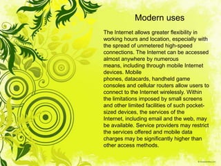 Modern uses
The Internet allows greater flexibility in
working hours and location, especially with
the spread of unmetered high-speed
connections. The Internet can be accessed
almost anywhere by numerous
means, including through mobile Internet
devices. Mobile
phones, datacards, handheld game
consoles and cellular routers allow users to
connect to the Internet wirelessly. Within
the limitations imposed by small screens
and other limited facilities of such pocket-
sized devices, the services of the
Internet, including email and the web, may
be available. Service providers may restrict
the services offered and mobile data
charges may be significantly higher than
other access methods.
 