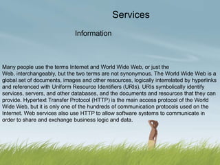Services
                              Information



Many people use the terms Internet and World Wide Web, or just the
Web, interchangeably, but the two terms are not synonymous. The World Wide Web is a
global set of documents, images and other resources, logically interrelated by hyperlinks
and referenced with Uniform Resource Identifiers (URIs). URIs symbolically identify
services, servers, and other databases, and the documents and resources that they can
provide. Hypertext Transfer Protocol (HTTP) is the main access protocol of the World
Wide Web, but it is only one of the hundreds of communication protocols used on the
Internet. Web services also use HTTP to allow software systems to communicate in
order to share and exchange business logic and data.
 