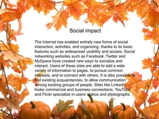 Social impact

The Internet has enabled entirely new forms of social
interaction, activities, and organizing, thanks to its basic
features such as widespread usability and access. Social
networking websites such as Facebook, Twitter and
                      Social impact
MySpace have created new ways to socialize and
interact. Users of these sites are able to add a wide
variety of information to pages, to pursue common
interests, and to connect with others. It is also possible to
find existing acquaintances, to allow communication
among existing groups of people. Sites like LinkedIn
foster commercial and business connections. YouTube
and Flickr specialize in users' videos and photographs.
 