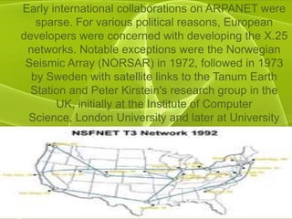 Early international collaborations on ARPANET were
   sparse. For various political reasons, European
developers were concerned with developing the X.25
 networks. Notable exceptions were the Norwegian
 Seismic Array (NORSAR) in 1972, followed in 1973
  by Sweden with satellite links to the Tanum Earth
  Station and Peter Kirstein's research group in the
       UK, initially at the Institute of Computer
 Science, London University and later at University
                    College London.
 