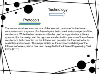 Technology

                Protocols

The communications infrastructure of the Internet consists of its hardware
components and a system of software layers that control various aspects of the
architecture. While the hardware can often be used to support other software
systems, it is the design and the rigorous standardization process of the software
architecture that characterizes the Internet and provides the foundation for its
scalability and success. The responsibility for the architectural design of the
Internet software systems has been delegated to the Internet Engineering Task
Force (IETF).
 