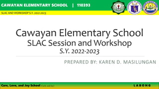 Cawayan Elementary School
SLAC Session and Workshop
S.Y. 2022-2023
PREPARED BY: KAREN D. MASILUNGAN
CAWAYAN ELEMENTARY SCHOOL | 110393
SLAC AND WORKSHOP S.Y. 2022-2023
Care, Love, and Joy School (Carlo and Joy) L A B O N G
 