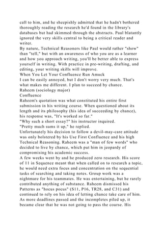 call to him, and he sheepishly admitted that he hadn't bothered
thoroughly reading the research he'd found in the library's
databases but had skimmed through the abstracts. Paul blatantly
ignored the very skills central to being a critical reader and
writer.
By nature, Technical Reasoners like Paul would rather "show"
than "tell," but with an awareness of who you are as a learner
and how you approach writing, you'll be better able to express
yourself in writing. With practice in pre-writing, drafting, and
editing, your writing skills will improve.
When You Let Your Confluence Run Amuck
I can be easily annoyed, but I don't worry very much. That's
what makes me different. I plan to succeed by chance.
Raheem (sociology major)
Confluence
Raheem's quotation was what constituted his entire first
submission in his writing course. When questioned about its
length and its philosophy (his idea of succeeding by chance),
his response was, "It's worked so far."
"Why such a short essay?" his instructor inquired.
"Pretty much sums it up," he replied.
Unfortunately his decision to follow a devil-may-care attitude
was only bolstered by his Use First Confluence and his high
Technical Reasoning. Raheem was a "man of few words" who
decided to live by chance, which put him in jeopardy of
compromising his academic success.
A few weeks went by and he produced zero research. His score
of 11 in Sequence meant that when called on to research a topic,
he would need extra focus and concentration on the sequential
tasks of searching and taking notes. Group work was a
nightmare for his teammates. He was entertaining, but he rarely
contributed anything of substance. Raheem dismissed his
Patterns as "hocus pocus" (S11, P16, TR28, and C31) and
continued to rely on his idea of letting chance take care of him.
As more deadlines passed and the incompletes piled up, it
became clear that he was not going to pass the course. His
 