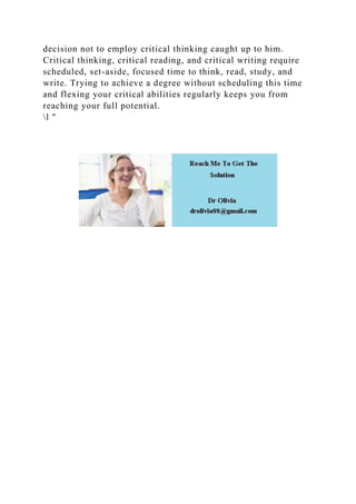 decision not to employ critical thinking caught up to him.
Critical thinking, critical reading, and critical writing require
scheduled, set-aside, focused time to think, read, study, and
write. Trying to achieve a degree without scheduling this time
and flexing your critical abilities regularly keeps you from
reaching your full potential.
l "
 