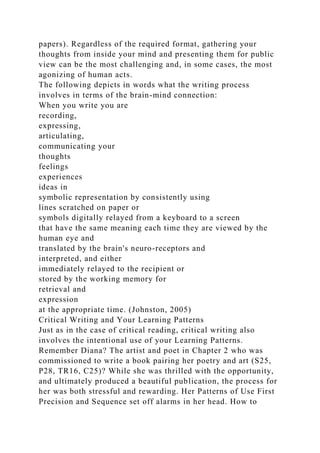 papers). Regardless of the required format, gathering your
thoughts from inside your mind and presenting them for public
view can be the most challenging and, in some cases, the most
agonizing of human acts.
The following depicts in words what the writing process
involves in terms of the brain-mind connection:
When you write you are
recording,
expressing,
articulating,
communicating your
thoughts
feelings
experiences
ideas in
symbolic representation by consistently using
lines scratched on paper or
symbols digitally relayed from a keyboard to a screen
that have the same meaning each time they are viewed by the
human eye and
translated by the brain's neuro-receptors and
interpreted, and either
immediately relayed to the recipient or
stored by the working memory for
retrieval and
expression
at the appropriate time. (Johnston, 2005)
Critical Writing and Your Learning Patterns
Just as in the case of critical reading, critical writing also
involves the intentional use of your Learning Patterns.
Remember Diana? The artist and poet in Chapter 2 who was
commissioned to write a book pairing her poetry and art (S25,
P28, TR16, C25)? While she was thrilled with the opportunity,
and ultimately produced a beautiful publication, the process for
her was both stressful and rewarding. Her Patterns of Use First
Precision and Sequence set off alarms in her head. How to
 