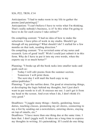 S26, P22, TR30, C14
Anticipation: "I had to make room in my life to gather the
poems [and paintings]."
Anticipation: "I can't believe I have to write what I'm thinking.
That's really nobody's business, is it? Is this what I'm going to
have to do for each course I take online?"
On compiling content: "I had no idea of how to make the
selections. I have piles of work in my studio. Should I go
through all my paintings? What should I do? I stalled for a few
months on that task, needing direction."
On compiling content: "I've revisited some of my notes and
research. Lots of good 'stuff.' Wish I could just submit it in this
form. Why do I have to put it into my own words, when the
experts say it so much better?"
Planning: "I broke up all the book tasks into smaller tasks and
goals such as:
· Today I will edit poems from the summer section.
· Tomorrow I will print them.
· The next day I will mail the hard copy to my
editor/publisher."
Planning: "I got the outline done. I'm good at structuring things,
at developing the logic behind my thoughts, but I just don't
want to put words to it all. It stresses me out. I can't get it from
my head to the screen. And even when I do, I don't think it's
very good."
Deadlines: "I juggle many things—family, gardening, house
duties, teaching classes, promoting my art shows, connecting to
my e-list by sending out e-newsletters, entering shows, staying
on top of emails, etc."
Deadlines: "I have more than one thing due at the same time. I
hate that. I don't juggle well. It takes me a long time to express
my thoughts in writing. It's painstaking. If I could do one thing
 
