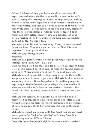 follow. Understand how you learn and then read about the
experiences of others similar to yourself, so you can identify
how to deploy their strategies in order to improve your writing.
Armed with the knowledge that all four Patterns contribute to
excellent writing, and that you'll need to focus on those Patterns
you Avoid almost as strongly as those you Use First, carefully
read the following stories of writing "experiences." See to
whom you most relate. Identify how you can develop your
critical writing skills by learning from these writing models.
So Much to Do; So Little Time
You want me to fill out the inventory. Then you want me to do
this other form. Now you want me to write. Which is more
important? I can't get it all done.
Makayla (psychology major)
Sequence
Makayla is a quirky, funny, serious psychology student and an
identical twin (S29, P20, TR17, C14).
With her Use First Sequence, she did not often succeed on timed
tests, as she seemed mired in cement when she became stuck on
an answer. Where others would skip to the next question,
Makayla would linger. Where others might start in the middle
and jump around to answer questions, Makayla held steadfast to
answering in order. If she logged on to her online group site
expecting to find information or postings, she was stymied if
what she needed wasn't there at that particular moment. She
found it difficult to move on to another task and to check back
later.
Makayla was ruled by her Sequence, almost to the point of
paralysis. She frequently emailed her instructor (often as she
worked late into the night) for more instruction on assignments.
She'd send paragraphs to her to be sure she was on the right
track.
Makayla executed her papers well, but found that she received
lower grades for "lack of originality" and being "unable to
present any new or different" ideas.
Does this mean that people high in Sequence aren't creative?
 