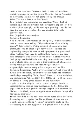 draft. After they have finished a draft, it may lack details or
contain grammar or spelling errors. They feel lost or frustrated
as they worry that it's just not going to be good enough.
When You Are a Person of Few Words
In my mind, I see everything as a machine. When I look at
something, I see how it works but I struggle to explain to others
without pictures or physically moving or pointing. Usually I've
been the guy who tags along but contributes little to the
conversation.
Paul (physical science major)
Technical Reasoning
You may have asked yourself at some point, "What do scientists
need to know about writing? Why make them take a writing
course?" Interestingly, it's the scientist who can write that
employers seek. In order to get new business, science and
engineering companies need to write proposals for grants and
other funding. They need to publish their findings, and they
need employees who are able to communicate effectively with
both groups and individuals in writing. More and more, students
who graduate with competence in their majors and who possess
strong writing ability are the ones who get the jobs.
As you might suspect, many science majors are Use First
Technical Reasoning. Paul is a "grease monkey" and proud of it.
By his own admission, he never took class notes. He contended
that he kept everything "in his head." However, when he did not
use his Learning Patterns (S20, P16, TR33, C24) with intention,
he earned a failing grade because he did not follow
requirements for his papers—there were improper headings,
incorrect fonts, missing page numbers, and other formatting
gaps—and he did not provide enough support from research for
his ideas. He finally made an appointment to discuss things with
his writing instructor.
She advised him that he had to tone down some of his Technical
Reasoning and recognize that his avoidance of structure and
what he considered to be "lengthy" paragraphs could be what
was leading to his failing grades. His grades were a wake-up
 