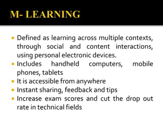  Defined as learning across multiple contexts,
through social and content interactions,
using personal electronic devices.
 Includes handheld computers, mobile
phones, tablets
 It is accessible from anywhere
 Instant sharing, feedback and tips
 Increase exam scores and cut the drop out
rate in technical fields
 