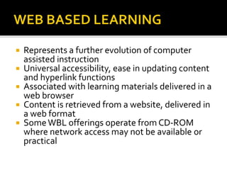  Represents a further evolution of computer
assisted instruction
 Universal accessibility, ease in updating content
and hyperlink functions
 Associated with learning materials delivered in a
web browser
 Content is retrieved from a website, delivered in
a web format
 SomeWBL offerings operate from CD-ROM
where network access may not be available or
practical
 