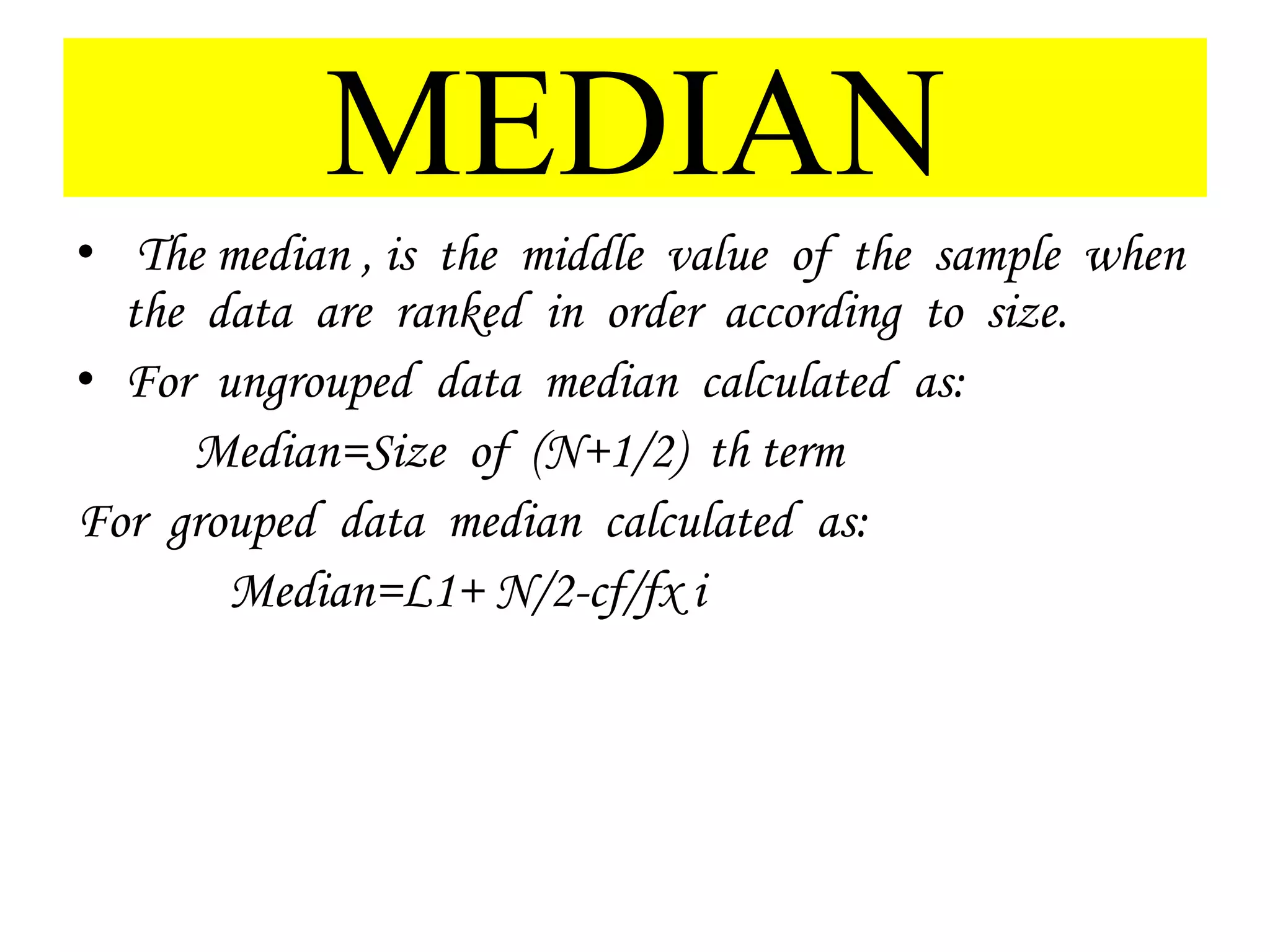 MEDIAN
• The median , is the middle value of the sample when
the data are ranked in order according to size.
• For ungrouped data median calculated as:
Median=Size of (N+1/2) th term
For grouped data median calculated as:
Median=L1+ N/2-cf/fx i
 