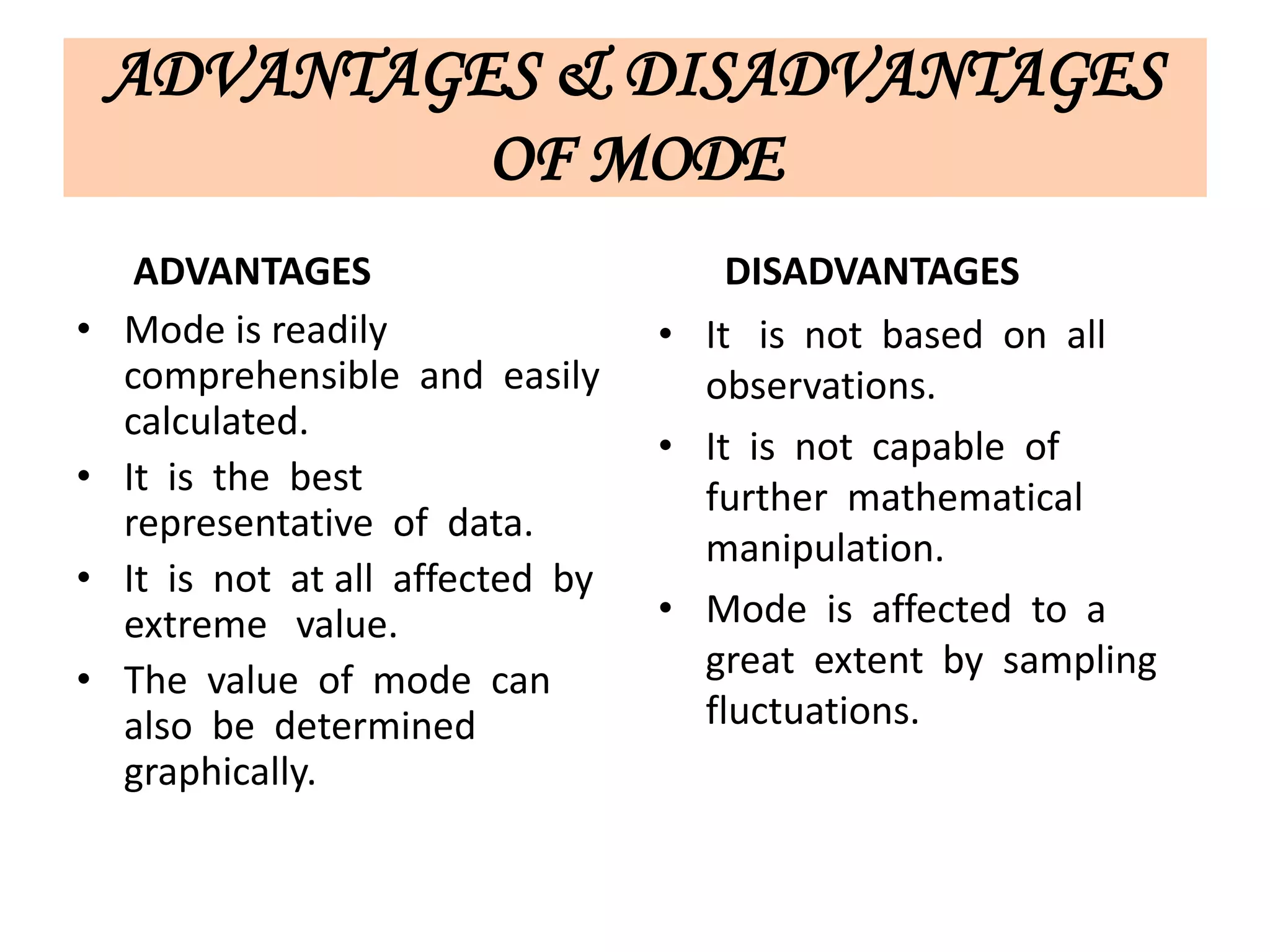ADVANTAGES & DISADVANTAGES
OF MODE
ADVANTAGES
• Mode is readily
comprehensible and easily
calculated.
• It is the best
representative of data.
• It is not at all affected by
extreme value.
• The value of mode can
also be determined
graphically.
DISADVANTAGES
• It is not based on all
observations.
• It is not capable of
further mathematical
manipulation.
• Mode is affected to a
great extent by sampling
fluctuations.
 