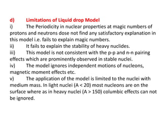 d) Limitations of Liquid drop Model
i) The Periodicity in nuclear properties at magic numbers of
protons and neutrons dose not find any satisfactory explanation in
this model i.e. fails to explain magic numbers.
ii) It fails to explain the stability of heavy nuclides.
iii) This model is not consistent with the p-p and n-n pairing
effects which are prominently observed in stable nuclei.
iv) The model ignores independent motions of nucleons,
magnetic moment effects etc.
v) The application of the model is limited to the nuclei with
medium mass. In light nuclei (A < 20) most nucleons are on the
surface where as in heavy nuclei (A > 150) columbic effects can not
be ignored.
 