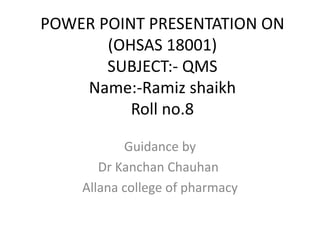 POWER POINT PRESENTATION ON
(OHSAS 18001)
SUBJECT:- QMS
Name:-Ramiz shaikh
Roll no.8
Guidance by
Dr Kanchan Chauhan
Allana college of pharmacy
 