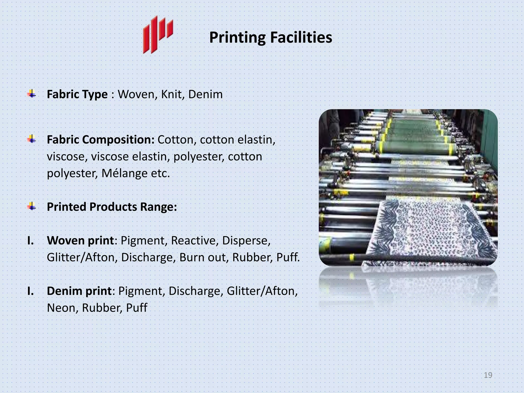 19
Printing Facilities
Fabric Type : Woven, Knit, Denim
Fabric Composition: Cotton, cotton elastin,
viscose, viscose elastin, polyester, cotton
polyester, Mélange etc.
Printed Products Range:
I. Woven print: Pigment, Reactive, Disperse,
Glitter/Afton, Discharge, Burn out, Rubber, Puff.
I. Denim print: Pigment, Discharge, Glitter/Afton,
Neon, Rubber, Puff
 