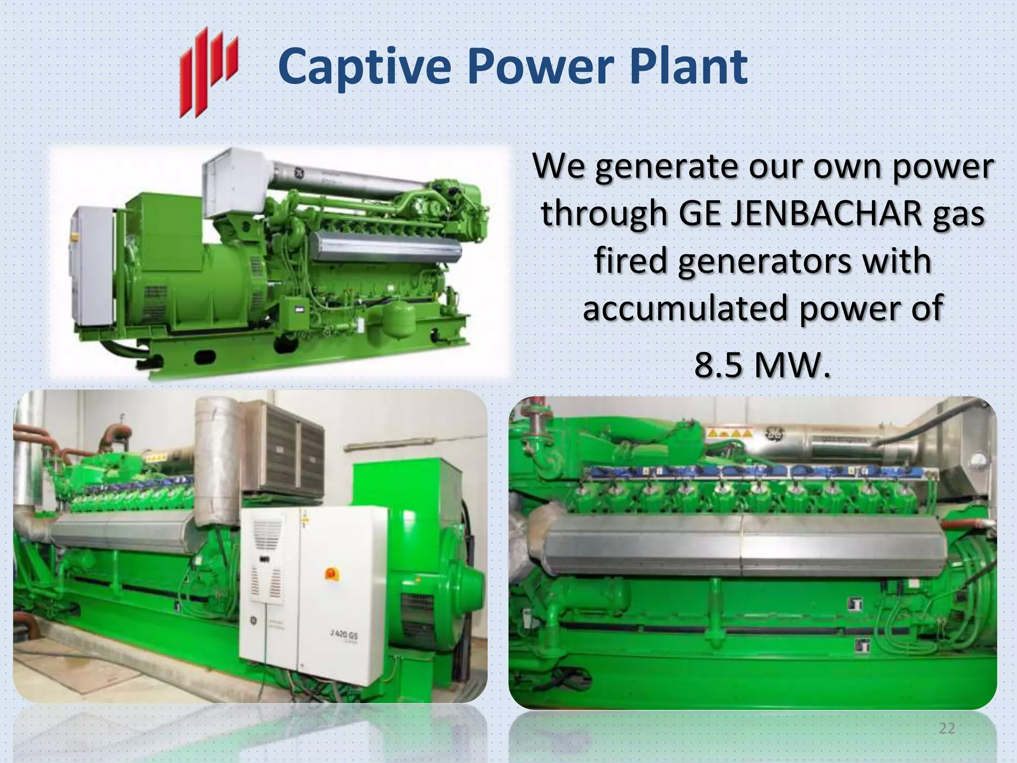 We generate our own power
through GE JENBACHAR gas
fired generators with
accumulated power of
8.5 MW.
Captive Power Plant
22
 