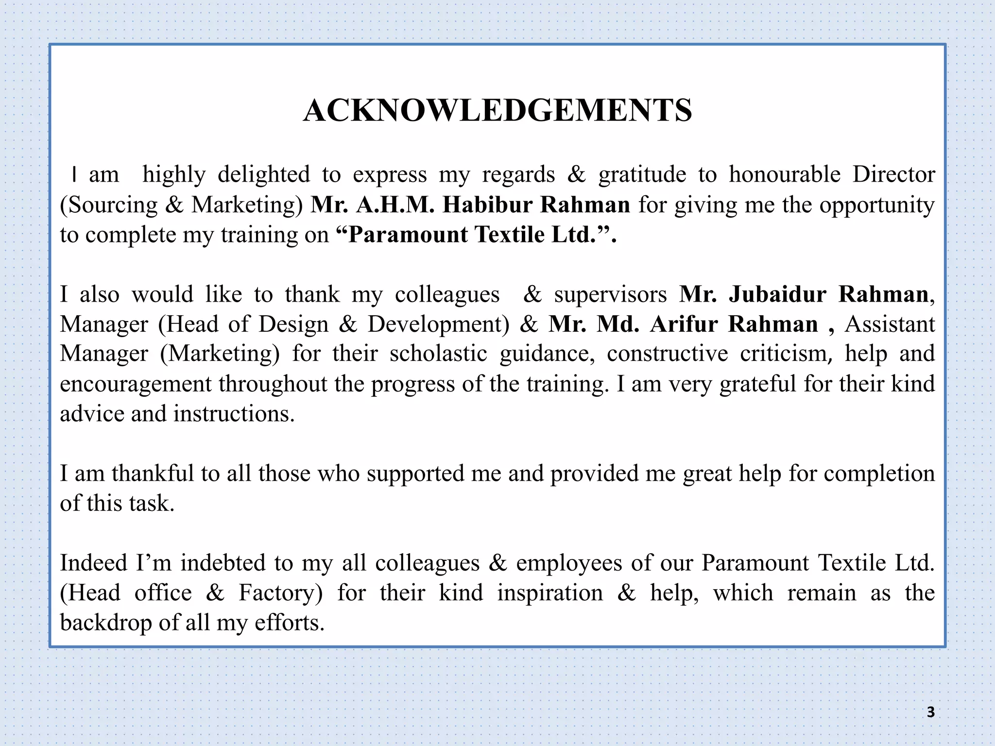 ACKNOWLEDGEMENTS
I am highly delighted to express my regards & gratitude to honourable Director
(Sourcing & Marketing) Mr. A.H.M. Habibur Rahman for giving me the opportunity
to complete my training on “Paramount Textile Ltd.’’.
I also would like to thank my colleagues & supervisors Mr. Jubaidur Rahman,
Manager (Head of Design & Development) & Mr. Md. Arifur Rahman , Assistant
Manager (Marketing) for their scholastic guidance, constructive criticism, help and
encouragement throughout the progress of the training. I am very grateful for their kind
advice and instructions.
I am thankful to all those who supported me and provided me great help for completion
of this task.
Indeed I’m indebted to my all colleagues & employees of our Paramount Textile Ltd.
(Head office & Factory) for their kind inspiration & help, which remain as the
backdrop of all my efforts.
3
 