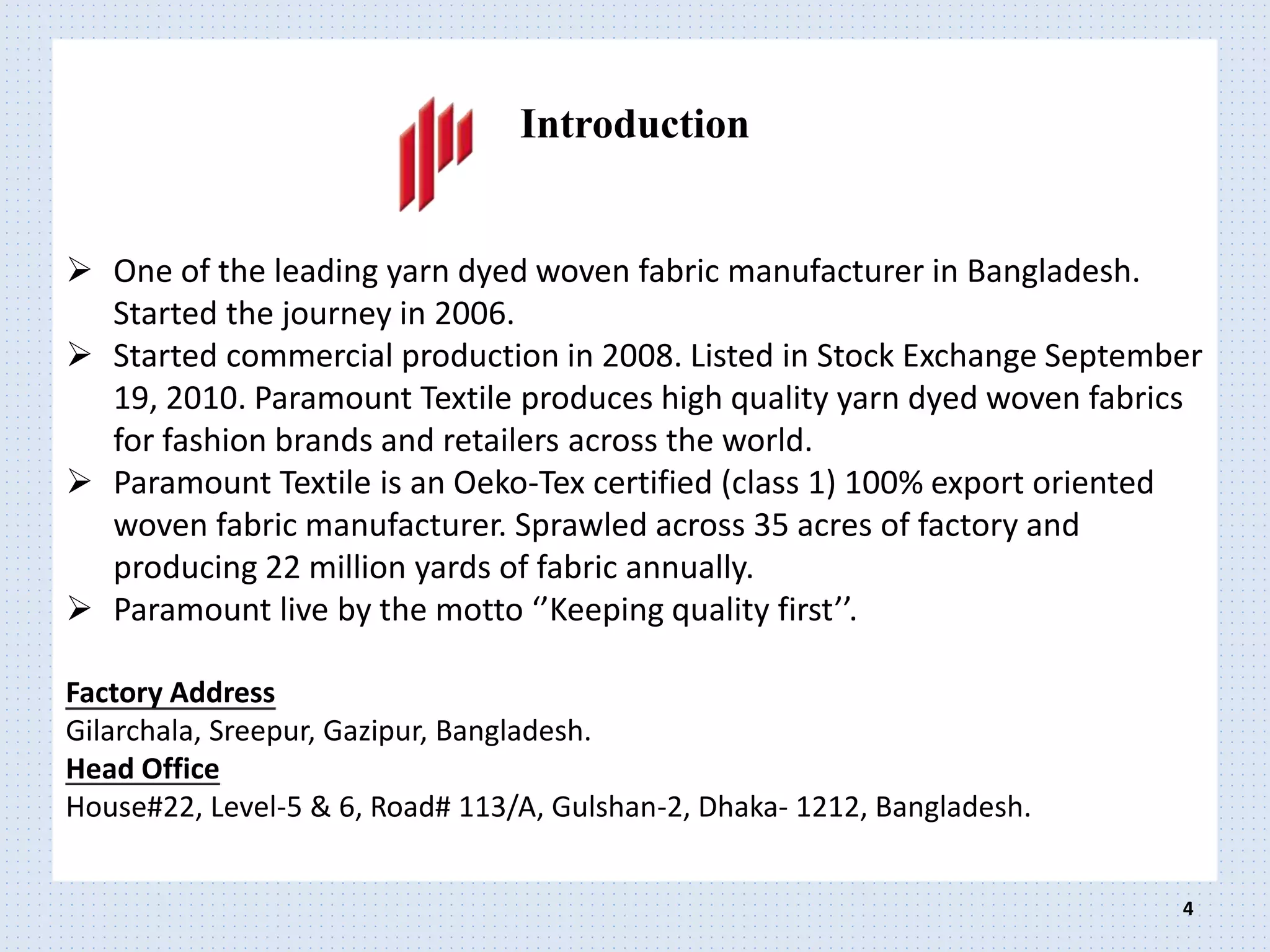 Introduction
 One of the leading yarn dyed woven fabric manufacturer in Bangladesh.
Started the journey in 2006.
 Started commercial production in 2008. Listed in Stock Exchange September
19, 2010. Paramount Textile produces high quality yarn dyed woven fabrics
for fashion brands and retailers across the world.
 Paramount Textile is an Oeko-Tex certified (class 1) 100% export oriented
woven fabric manufacturer. Sprawled across 35 acres of factory and
producing 22 million yards of fabric annually.
 Paramount live by the motto ‘’Keeping quality first’’.
Factory Address
Gilarchala, Sreepur, Gazipur, Bangladesh.
Head Office
House#22, Level-5 & 6, Road# 113/A, Gulshan-2, Dhaka- 1212, Bangladesh.
4
 