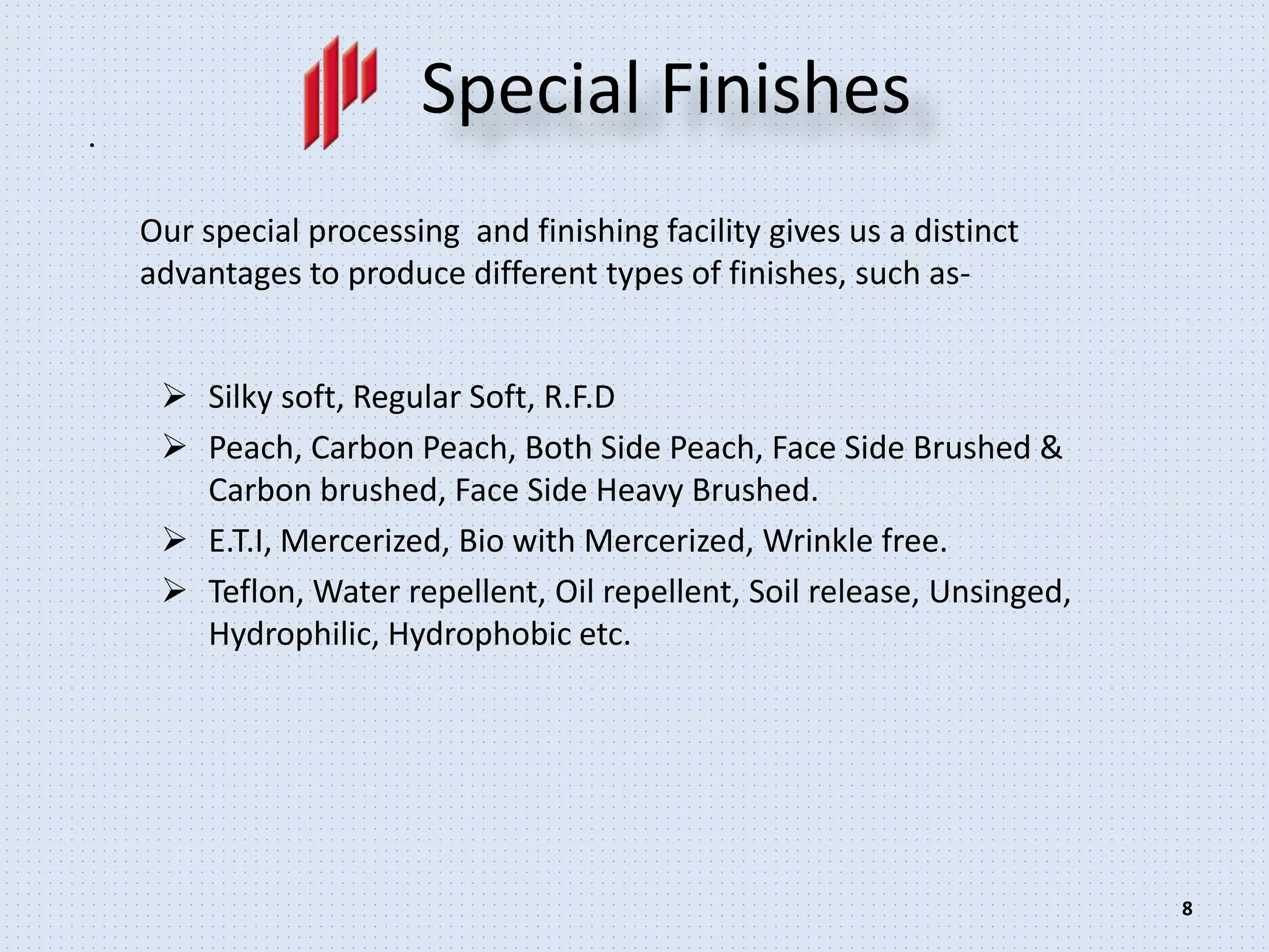 .
8
Special Finishes
 Silky soft, Regular Soft, R.F.D
 Peach, Carbon Peach, Both Side Peach, Face Side Brushed &
Carbon brushed, Face Side Heavy Brushed.
 E.T.I, Mercerized, Bio with Mercerized, Wrinkle free.
 Teflon, Water repellent, Oil repellent, Soil release, Unsinged,
Hydrophilic, Hydrophobic etc.
Our special processing and finishing facility gives us a distinct
advantages to produce different types of finishes, such as-
 