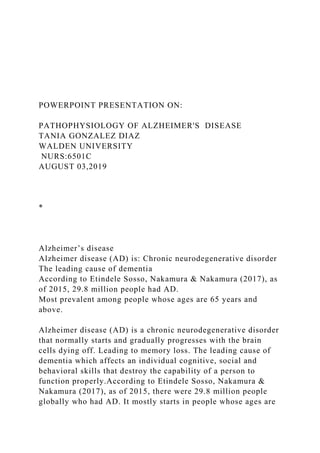 POWERPOINT PRESENTATION ON:
PATHOPHYSIOLOGY OF ALZHEIMER'S DISEASE
TANIA GONZALEZ DIAZ
WALDEN UNIVERSITY
NURS:6501C
AUGUST 03,2019
*
Alzheimer’s disease
Alzheimer disease (AD) is: Chronic neurodegenerative disorder
The leading cause of dementia
According to Etindele Sosso, Nakamura & Nakamura (2017), as
of 2015, 29.8 million people had AD.
Most prevalent among people whose ages are 65 years and
above.
Alzheimer disease (AD) is a chronic neurodegenerative disorder
that normally starts and gradually progresses with the brain
cells dying off. Leading to memory loss. The leading cause of
dementia which affects an individual cognitive, social and
behavioral skills that destroy the capability of a person to
function properly.According to Etindele Sosso, Nakamura &
Nakamura (2017), as of 2015, there were 29.8 million people
globally who had AD. It mostly starts in people whose ages are
 