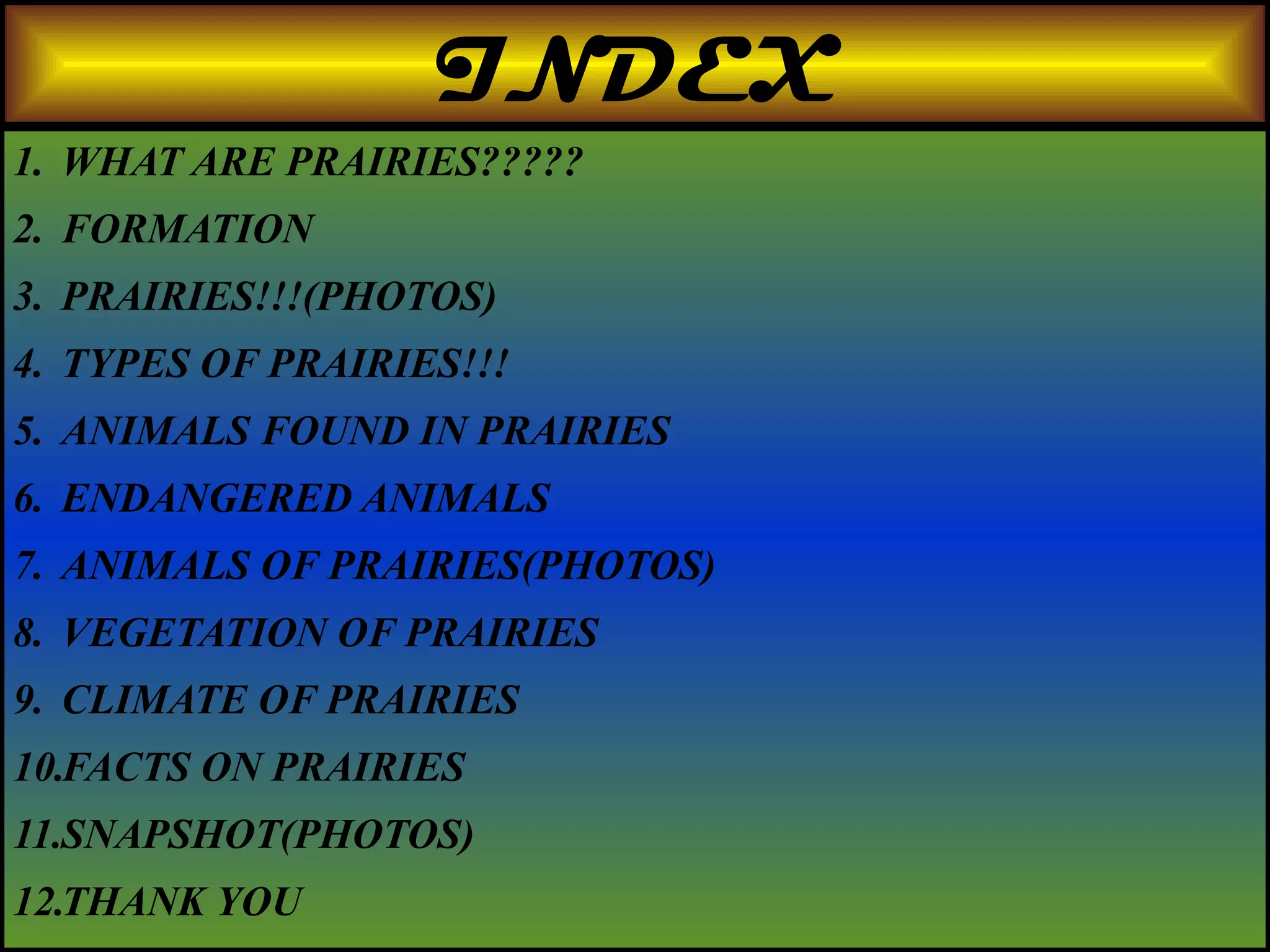 INDEX
1. WHAT ARE PRAIRIES?????
2. FORMATION
3. PRAIRIES!!!(PHOTOS)
4. TYPES OF PRAIRIES!!!
5. ANIMALS FOUND IN PRAIRIES
6. ENDANGERED ANIMALS
7. ANIMALS OF PRAIRIES(PHOTOS)
8. VEGETATION OF PRAIRIES
9. CLIMATE OF PRAIRIES
10.FACTS ON PRAIRIES
11.SNAPSHOT(PHOTOS)
12.THANK YOU
 