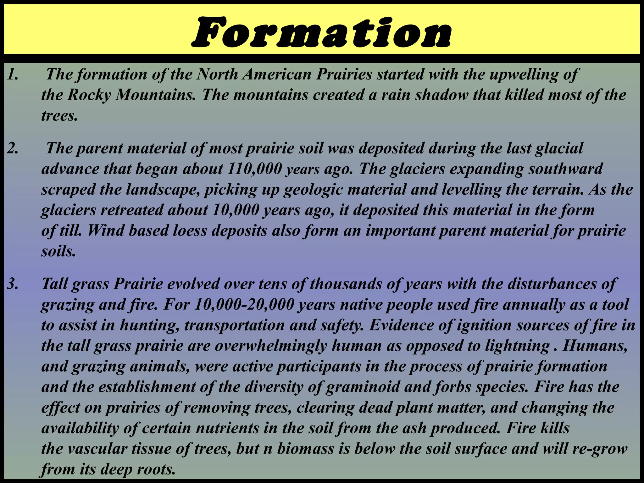 1. The formation of the North American Prairies started with the upwelling of
the Rocky Mountains. The mountains created a rain shadow that killed most of the
trees.
2. The parent material of most prairie soil was deposited during the last glacial
advance that began about 110,000 years ago. The glaciers expanding southward
scraped the landscape, picking up geologic material and levelling the terrain. As the
glaciers retreated about 10,000 years ago, it deposited this material in the form
of till. Wind based loess deposits also form an important parent material for prairie
soils.
3. Tall grass Prairie evolved over tens of thousands of years with the disturbances of
grazing and fire. For 10,000-20,000 years native people used fire annually as a tool
to assist in hunting, transportation and safety. Evidence of ignition sources of fire in
the tall grass prairie are overwhelmingly human as opposed to lightning . Humans,
and grazing animals, were active participants in the process of prairie formation
and the establishment of the diversity of graminoid and forbs species. Fire has the
effect on prairies of removing trees, clearing dead plant matter, and changing the
availability of certain nutrients in the soil from the ash produced. Fire kills
the vascular tissue of trees, but n biomass is below the soil surface and will re-grow
from its deep roots.
Formation
 