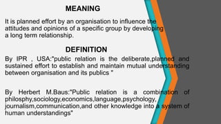 It is planned effort by an organisation to influence the
attitudes and opinions of a specific group by developing
a long term relationship.
By IPR , USA:"public relation is the deliberate,planned and
sustained effort to establish and maintain mutual understanding
between organisation and its publics "
By Herbert M.Baus:"Public relation is a combination of
philosphy,sociology,economics,language,psychology,
journalism,communication,and other knowledge into a system of
human understandings"
MEANING
DEFINITION
 