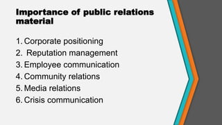 Importance of public relations
material
1. Corporate positioning
2. Reputation management
3. Employee communication
4. Community relations
5. Media relations
6. Crisis communication
 