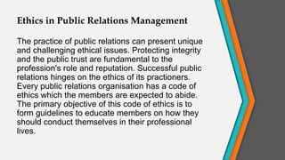 Ethics in Public Relations Management
The practice of public relations can present unique
and challenging ethical issues. Protecting integrity
and the public trust are fundamental to the
profession's role and reputation. Successful public
relations hinges on the ethics of its practioners.
Every public relations organisation has a code of
ethics which the members are expected to abide.
The primary objective of this code of ethics is to
form guidelines to educate members on how they
should conduct themselves in their professional
lives.
 