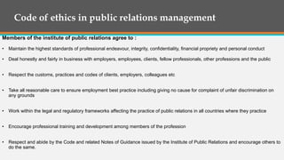 Code of ethics in public relations management
Members of the institute of public relations agree to :
• Maintain the highest standards of professional endeavour, integrity, confidentiality, financial propriety and personal conduct
• Deal honestly and fairly in business with employers, employees, clients, fellow professionals, other professions and the public
• Respect the customs, practices and codes of clients, employers, colleagues etc
• Take all reasonable care to ensure employment best practice including giving no cause for complaint of unfair discrimination on
any grounds
• Work within the legal and regulatory frameworks affecting the practice of public relations in all countries where they practice
• Encourage professional training and development among members of the profession
• Respect and abide by the Code and related Notes of Guidance issued by the Institute of Public Relations and encourage others to
do the same.
 