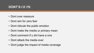 DONT’S OF PR
• Dont over reassure
• Dont aim for zero fear
• Dont ridicule the public emotion
• Dont make the media ur primary mean
• Dont comment if u dnt have a one
• Dont attack the media ever
• Dont judge the impact of media coverage
 