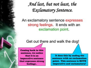 And last, but not least, the
Exclamatory Sentence.
An exclamatory sentence expresses
strong feelings. It ends with an
exclamation point.
Get out there and walk the dog!
It does this by ending the
sentence with an exclamation
point. This sentence is BOTH
imperative and exclamatory!
Coming back to this
sentence, we notice
that it is an
imperative sentence
that expresses strong
feelings .
 