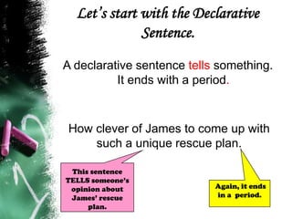 Let’s start with the Declarative
Sentence.
A declarative sentence tells something.
It ends with a period.
How clever of James to come up with
such a unique rescue plan.
Again, it ends
in a period.
This sentence
TELLS someone’s
opinion about
James’ rescue
plan.
 