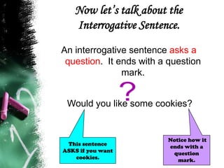 Now let’s talk about the
Interrogative Sentence.
An interrogative sentence asks a
question. It ends with a question
mark.
Would you like some cookies?
Notice how it
ends with a
question
mark.
This sentence
ASKS if you want
cookies.
 