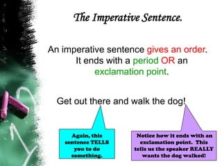 The Imperative Sentence.
An imperative sentence gives an order.
It ends with a period OR an
exclamation point.
Get out there and walk the dog!
Notice how it ends with an
exclamation point. This
tells us the speaker REALLY
wants the dog walked!
Again, this
sentence TELLS
you to do
something.
 