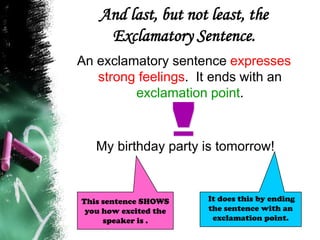 And last, but not least, the
Exclamatory Sentence.
An exclamatory sentence expresses
strong feelings. It ends with an
exclamation point.
My birthday party is tomorrow!
It does this by ending
the sentence with an
exclamation point.
This sentence SHOWS
you how excited the
speaker is .
 