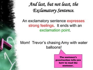 And last, but not least, the
Exclamatory Sentence.
An exclamatory sentence expresses
strong feelings. It ends with an
exclamation point.
Mom! Trevor’s chasing Amy with water
balloons!
The sentence’s
punctuation tells you
how to read the
sentence .
 