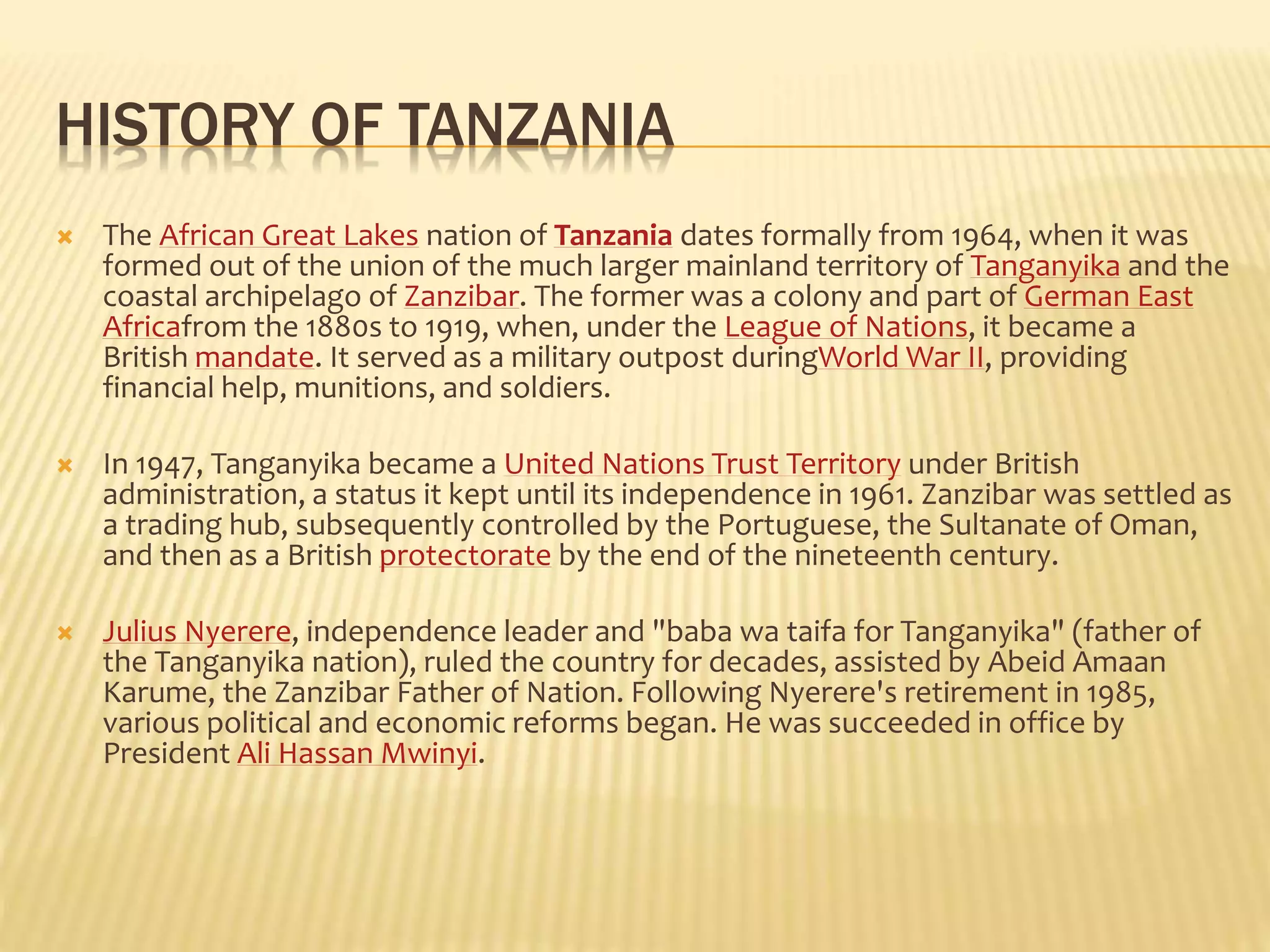 HISTORY OF TANZANIA
 The African Great Lakes nation of Tanzania dates formally from 1964, when it was
formed out of the union of the much larger mainland territory of Tanganyika and the
coastal archipelago of Zanzibar. The former was a colony and part of German East
Africafrom the 1880s to 1919, when, under the League of Nations, it became a
British mandate. It served as a military outpost duringWorld War II, providing
financial help, munitions, and soldiers.
 In 1947, Tanganyika became a United Nations Trust Territory under British
administration, a status it kept until its independence in 1961. Zanzibar was settled as
a trading hub, subsequently controlled by the Portuguese, the Sultanate of Oman,
and then as a British protectorate by the end of the nineteenth century.
 Julius Nyerere, independence leader and "baba wa taifa for Tanganyika" (father of
the Tanganyika nation), ruled the country for decades, assisted by Abeid Amaan
Karume, the Zanzibar Father of Nation. Following Nyerere's retirement in 1985,
various political and economic reforms began. He was succeeded in office by
President Ali Hassan Mwinyi.
 