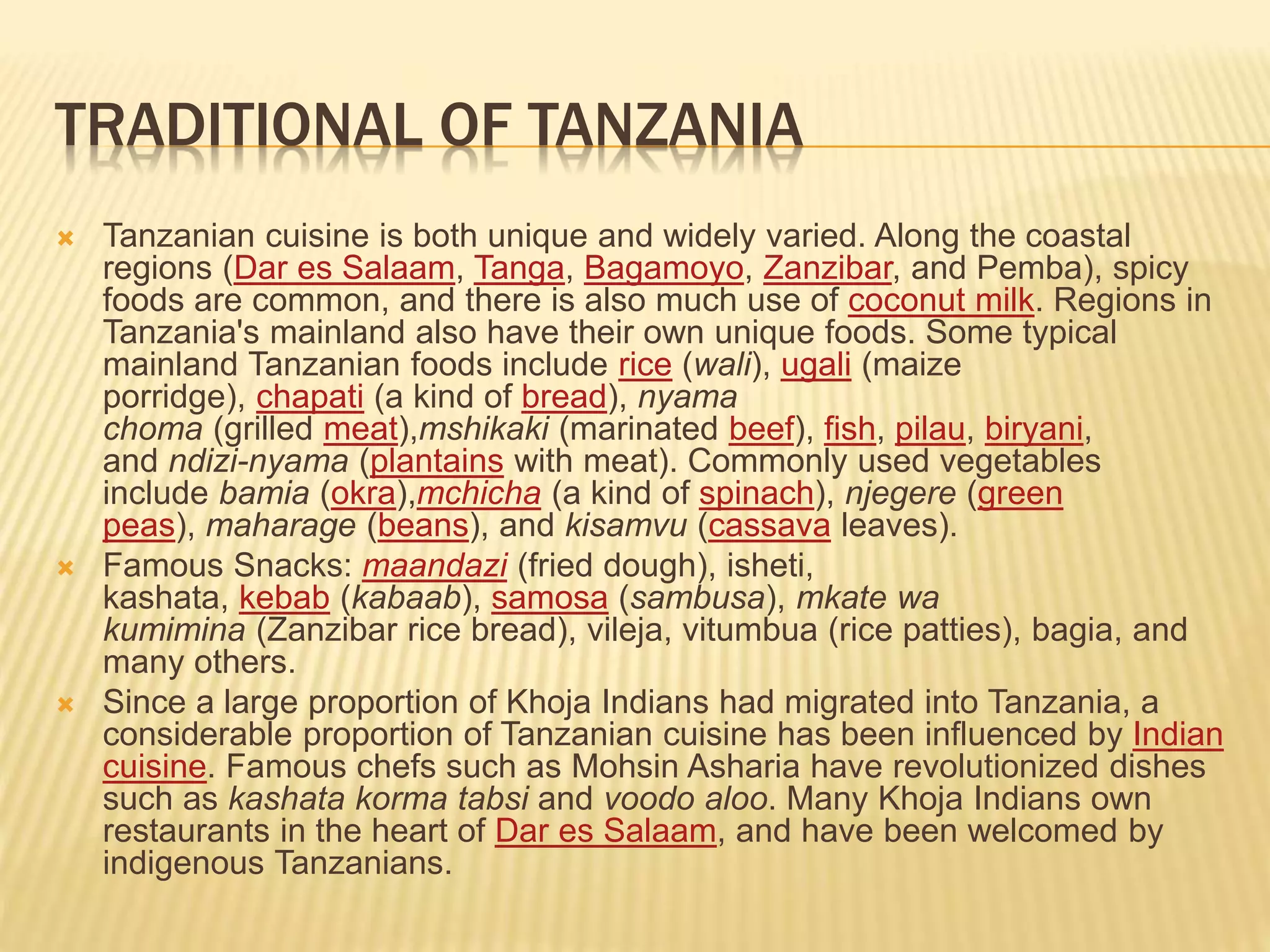TRADITIONAL OF TANZANIA
 Tanzanian cuisine is both unique and widely varied. Along the coastal
regions (Dar es Salaam, Tanga, Bagamoyo, Zanzibar, and Pemba), spicy
foods are common, and there is also much use of coconut milk. Regions in
Tanzania's mainland also have their own unique foods. Some typical
mainland Tanzanian foods include rice (wali), ugali (maize
porridge), chapati (a kind of bread), nyama
choma (grilled meat),mshikaki (marinated beef), fish, pilau, biryani,
and ndizi-nyama (plantains with meat). Commonly used vegetables
include bamia (okra),mchicha (a kind of spinach), njegere (green
peas), maharage (beans), and kisamvu (cassava leaves).
 Famous Snacks: maandazi (fried dough), isheti,
kashata, kebab (kabaab), samosa (sambusa), mkate wa
kumimina (Zanzibar rice bread), vileja, vitumbua (rice patties), bagia, and
many others.
 Since a large proportion of Khoja Indians had migrated into Tanzania, a
considerable proportion of Tanzanian cuisine has been influenced by Indian
cuisine. Famous chefs such as Mohsin Asharia have revolutionized dishes
such as kashata korma tabsi and voodo aloo. Many Khoja Indians own
restaurants in the heart of Dar es Salaam, and have been welcomed by
indigenous Tanzanians.
 