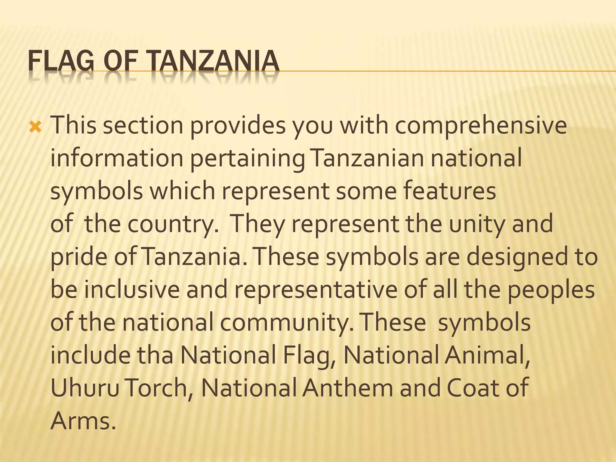 FLAG OF TANZANIA
 This section provides you with comprehensive
information pertainingTanzanian national
symbols which represent some features
of the country. They represent the unity and
pride ofTanzania.These symbols are designed to
be inclusive and representative of all the peoples
of the national community.These symbols
include tha National Flag, NationalAnimal,
UhuruTorch, NationalAnthem and Coat of
Arms.
 
