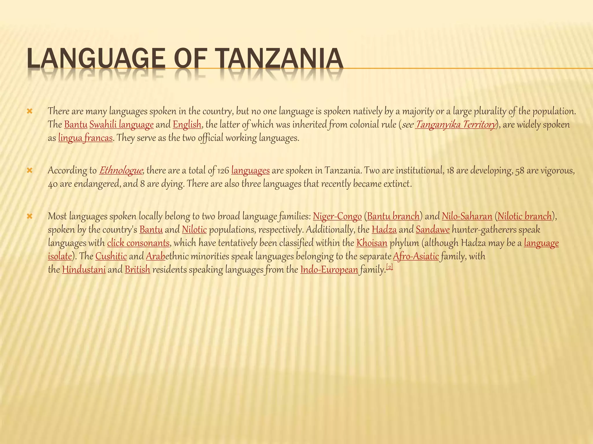 LANGUAGE OF TANZANIA
 There are many languages spoken in the country, but no one language is spoken natively by a majority or a large plurality of the population.
The Bantu Swahili language and English, the latter of which was inherited from colonial rule (see Tanganyika Territory), are widely spoken
as lingua francas. They serve as the two official working languages.
 According to Ethnologue, there are a total of 126 languages are spoken in Tanzania. Two are institutional, 18 are developing, 58 are vigorous,
40 are endangered,and 8 are dying. There are also three languages that recently became extinct.
 Most languages spoken locally belong to two broad language families: Niger-Congo (Bantu branch) and Nilo-Saharan (Nilotic branch),
spoken by the country's Bantu and Nilotic populations, respectively. Additionally, the Hadza and Sandawe hunter-gatherers speak
languages with click consonants, which have tentatively been classified within the Khoisan phylum (although Hadza may be a language
isolate). The Cushitic and Arabethnic minorities speak languages belonging to the separateAfro-Asiatic family, with
the Hindustani and British residents speaking languages from the Indo-European family.[2]
 