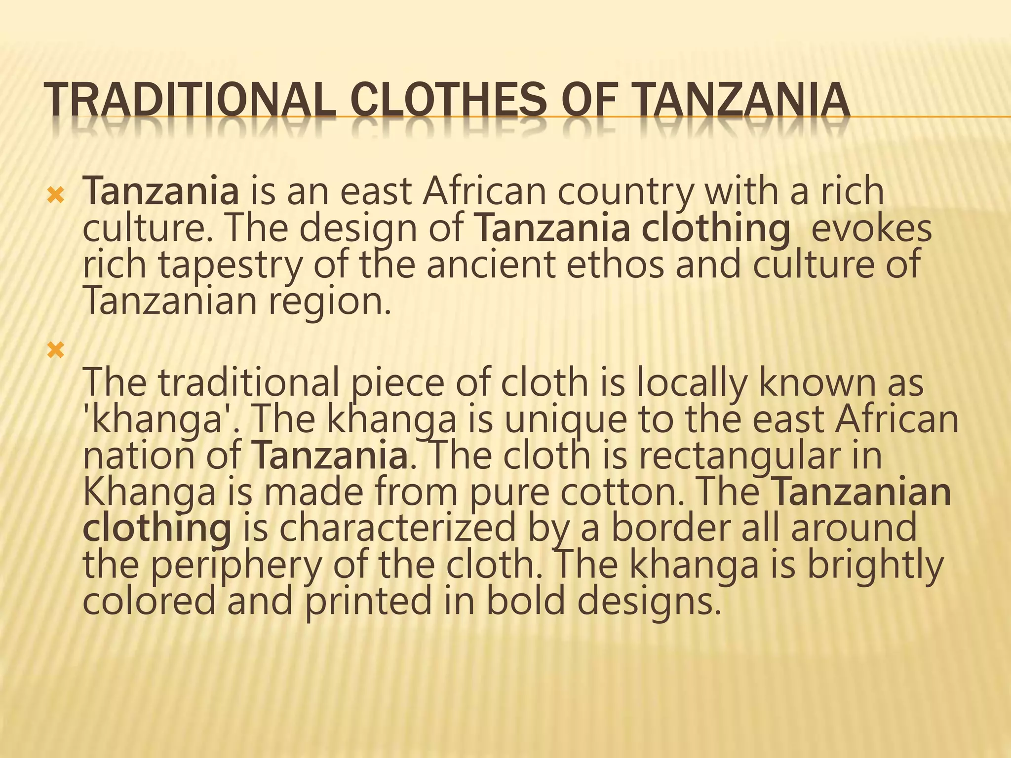 TRADITIONAL CLOTHES OF TANZANIA
 Tanzania is an east African country with a rich
culture. The design of Tanzania clothing evokes
rich tapestry of the ancient ethos and culture of
Tanzanian region.

The traditional piece of cloth is locally known as
'khanga'. The khanga is unique to the east African
nation of Tanzania. The cloth is rectangular in
Khanga is made from pure cotton. The Tanzanian
clothing is characterized by a border all around
the periphery of the cloth. The khanga is brightly
colored and printed in bold designs.
 