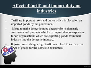 Affect of tariff and import duty on
industries
⚫ Tariff are important taxes and duties which is placed on an
imported goods by the government.
⚫ It lead to make domestic good cheaper fro its domestic
consumers and products which are imported more expensive
for an organisations which are exporting goods from their
industry into the domestic industry.
⚫ If government charger high tariff then it lead to increase the
price of goods for the domestic consumers.
 