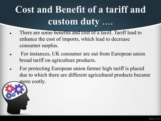 Cost and Benefit of a tariff and
custom duty ....
⚫ There are some benefits and cost of a tariff. Tariff lead to
enhance the cost of imports, which lead to decrease
consumer surplus.
⚫ For instances, UK consumer are out from European union
broad tariff on agriculture products.
⚫ For protecting European union farmer high tariff is placed
due to which there are different agricultural products became
more costly.
 